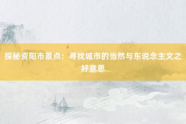 探秘资阳市景点：寻找城市的当然与东说念主文之好意思