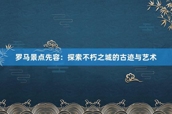 罗马景点先容：探索不朽之城的古迹与艺术